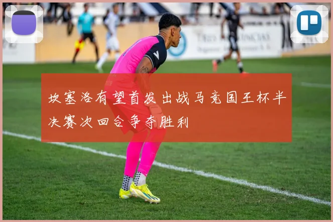 坎塞洛有望首发出战马竞国王杯半决赛次回合争夺胜利