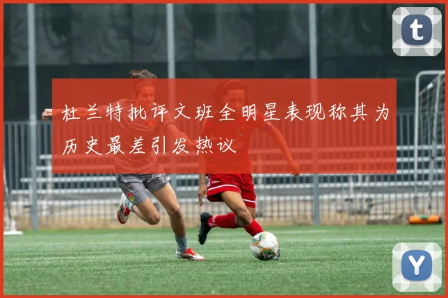 杜兰特批评文班全明星表现称其为历史最差引发热议