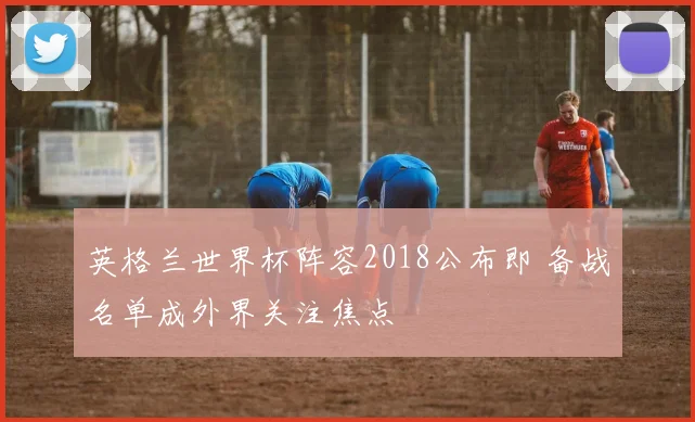 英格兰世界杯阵容2018公布即 备战名单成外界关注焦点