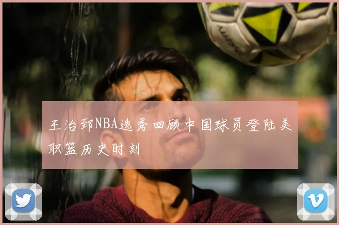 王治郅NBA选秀回顾中国球员登陆美职篮历史时刻