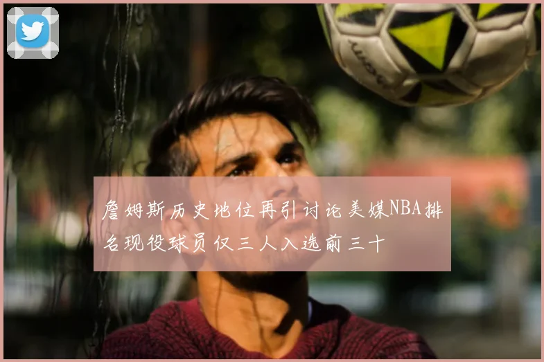 詹姆斯历史地位再引讨论美媒NBA排名现役球员仅三人入选前三十