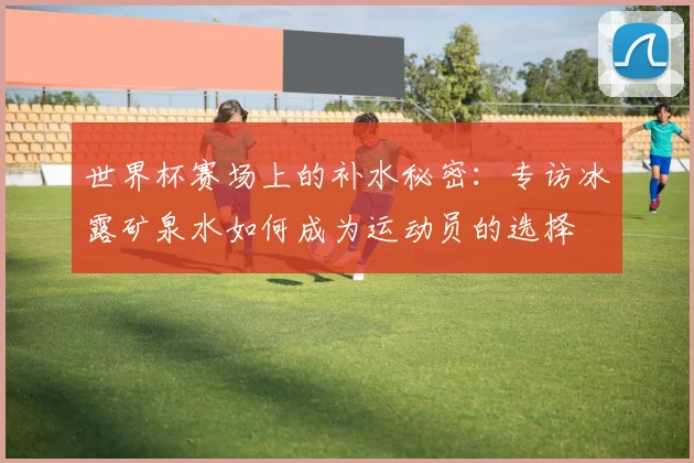世界杯赛场上的补水秘密：专访冰露矿泉水如何成为运动员的选择