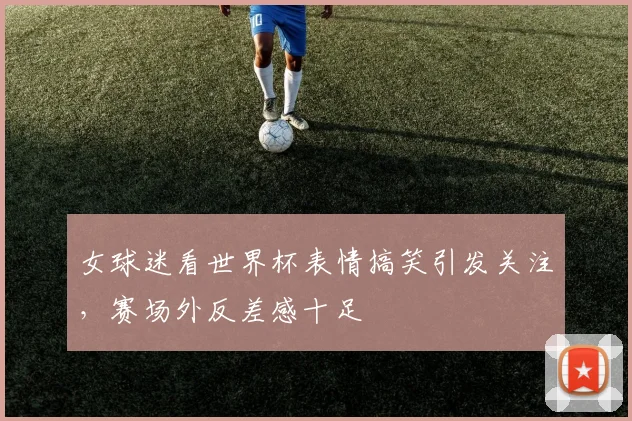 女球迷看世界杯表情搞笑引发关注，赛场外反差感十足