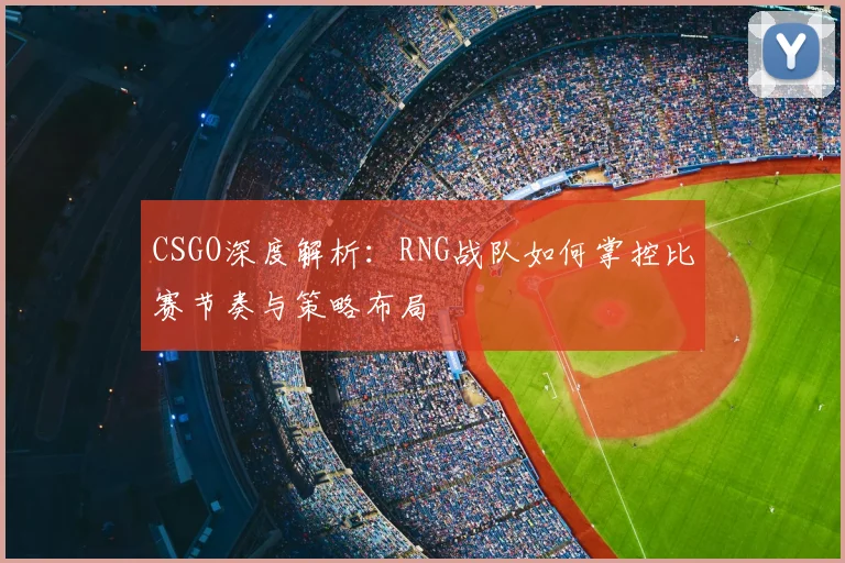CSGO深度解析：RNG战队如何掌控比赛节奏与策略布局