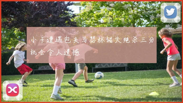 小卡遭遇包夹马瑟林错失绝杀三分机会令人遗憾