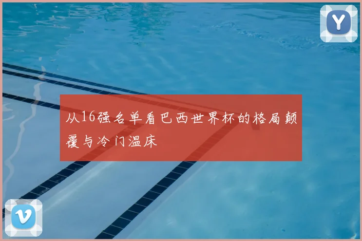 从16强名单看巴西世界杯的格局颠覆与冷门温床
