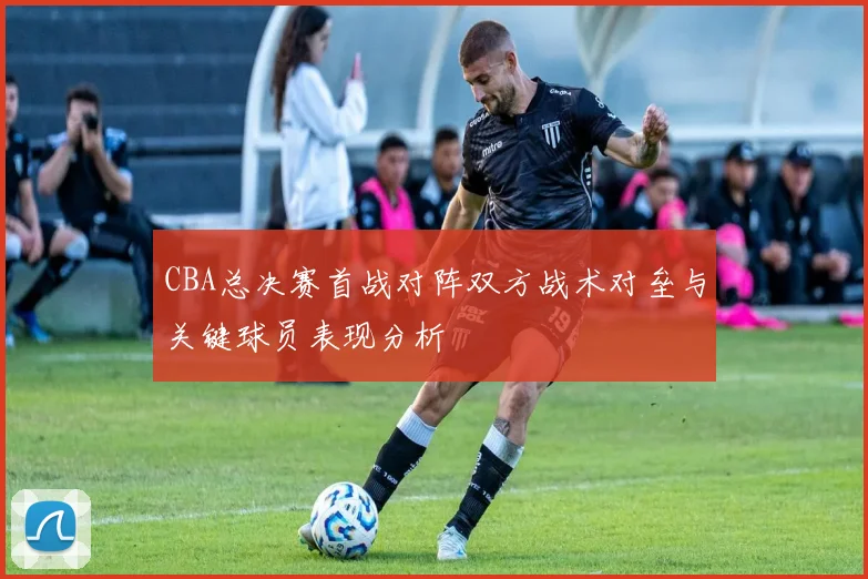CBA总决赛首战对阵双方战术对垒与关键球员表现分析