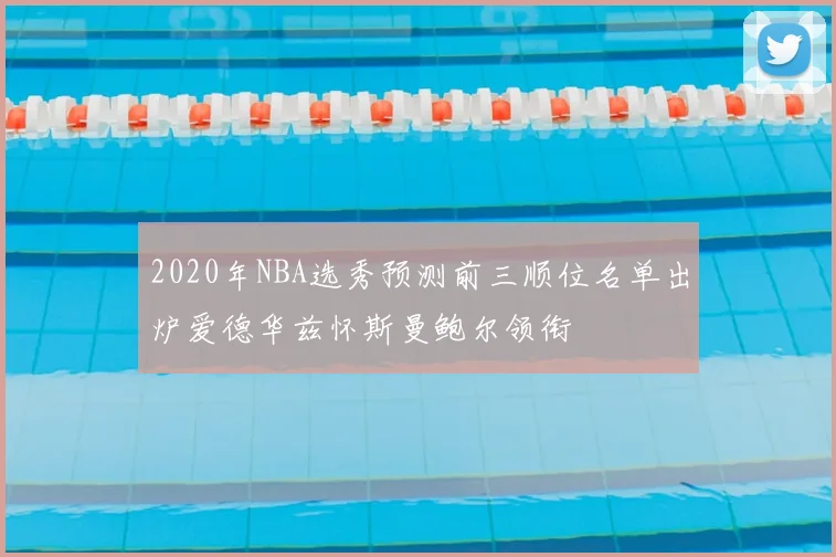 2020年NBA选秀预测前三顺位名单出炉爱德华兹怀斯曼鲍尔领衔