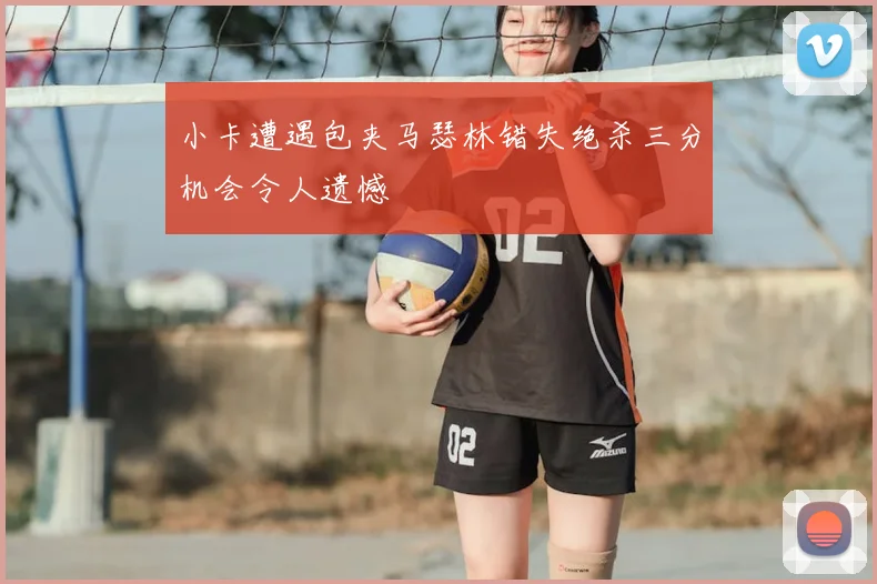小卡遭遇包夹马瑟林错失绝杀三分机会令人遗憾