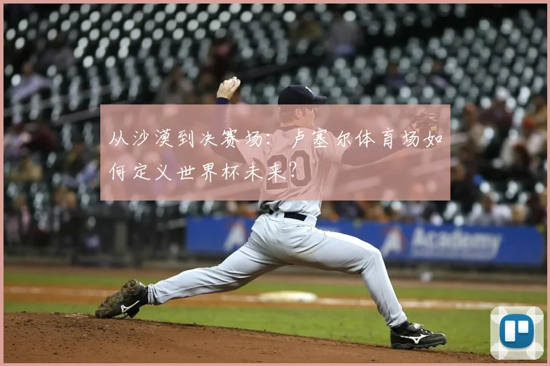 从沙漠到决赛场：卢塞尔体育场如何定义世界杯未来？