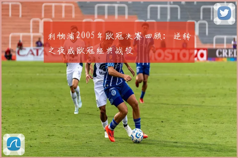 利物浦2005年欧冠决赛回顾：逆转之夜成欧冠经典战役